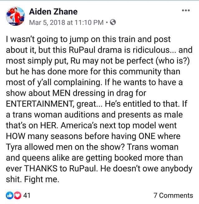 I wasn't going to jump on this train and post about it, but this RuPaul drama is ridiculous and most simply put, Ru may not be perfect (who is?) but he has done more for this community than most of y'all complaining, If he wants to have a show about men dressing drag for entertainment, great... he's entitled to that. If a trans woman auditions and presents as male that's on her. America's next top model went how many season before having one where Tyra allowed men on the show? Trans woman and queens alike are getting booked more than ever thanks to RuPaul. He doesn't owe anybody shit. Fight me.