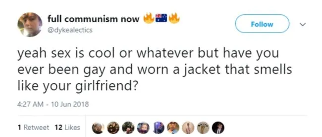 "Yeah sex is cool or whatever but have you ever been gay and worn a jacket that smells like your girlfriend?"